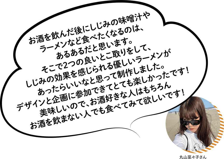丸山奈々子さん お酒を飲んだ後にしじみの味噌汁やラーメンなど食べたくなるのは、あるあるだと思います。そこで2つの良いとこ取りをして、しじみの効果を感じられる優しいラーメンがあったらいいなと思って制作しました。デザインと企画に参加できてとても楽しかったです!美味しいので、お酒好きな人はもちろんお酒を飲まない人でも食べてみて欲しいです!