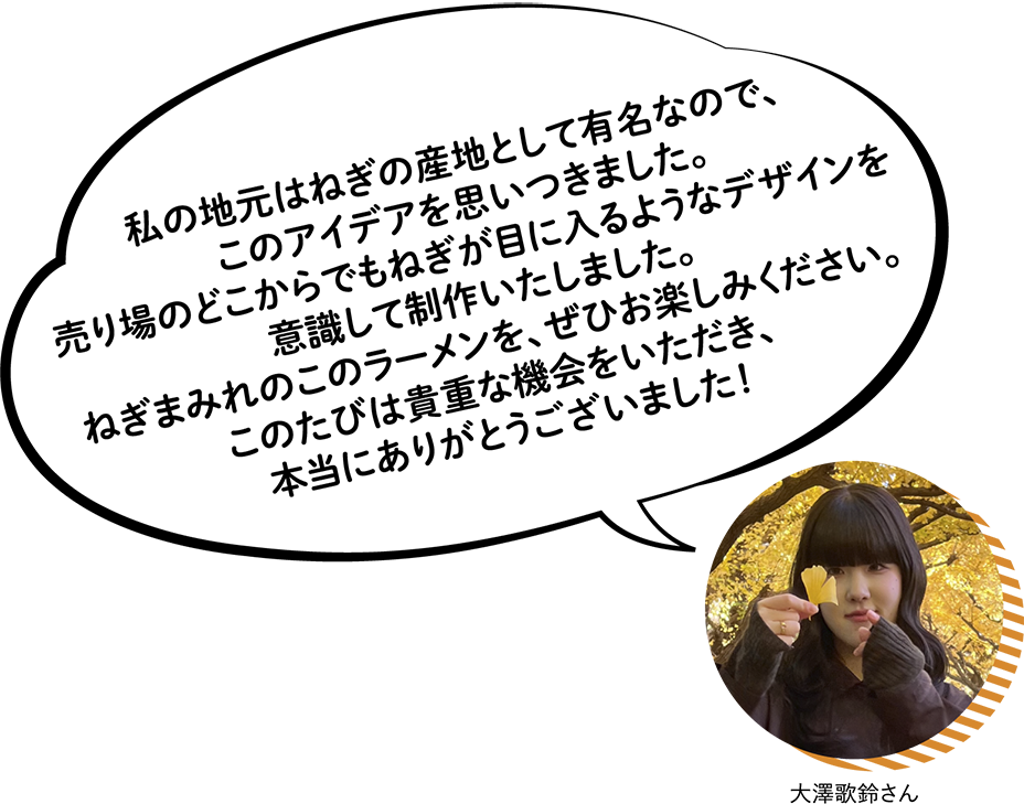 大澤歌鈴さん 私の地元はねぎの産地として有名なので、このアイデアを思いつきました。売り場のどこからでもねぎが目に入るようなデザインを意識して制作いたしました。ねぎまみれのこのラーメンを、ぜひお楽しみください。このたびは貴重な機会をいただき、本当にありがとうございました!♡