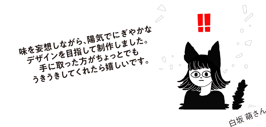 味を妄想しながら、陽気でにぎやかなデザインを目指して制作しました。手に取った方がちょっとでもうきうきしてくれたら嬉しいです。白坂 萌さん