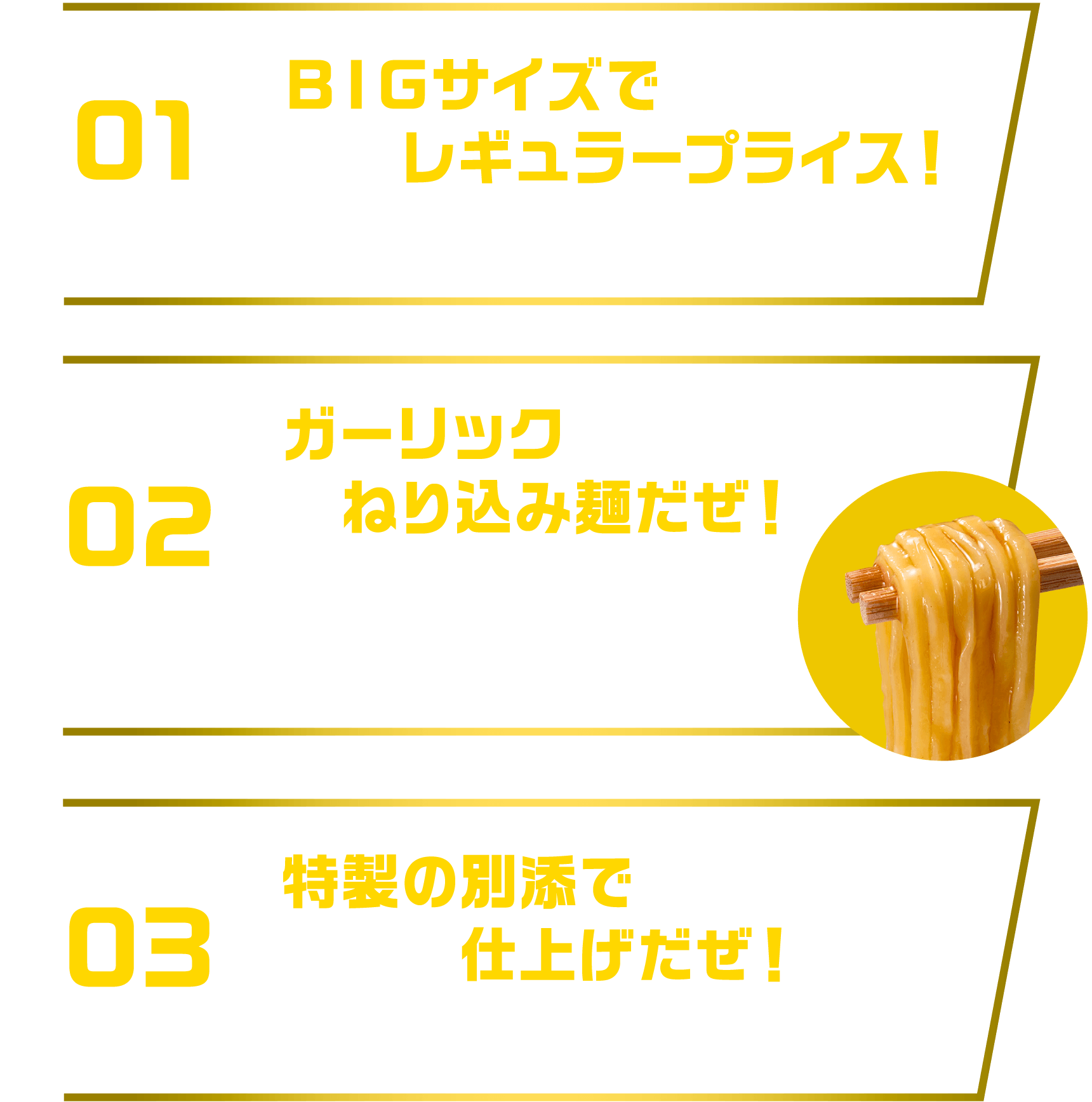 [01]ＢＩＧサイズでレギュラープライス！麺重量75ｇ希望小売価格236円 [02]ねり込み麺だぜ！豚だしを練り込んだ噛み応えのある食感の麺が濃厚スープによく絡む [03]特製の別添で仕上げだぜ！特製の調味油・スープで味わいと香りをアップ