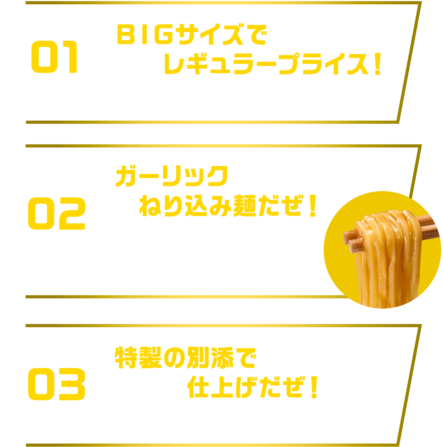 [01]ＢＩＧサイズでレギュラープライス！麺重量75ｇ希望小売価格236円(税別) [02]ガーリックねり込み麺だぜ！ガーリックをねり込んだ噛み応えのある食感の麺が濃厚スープによく絡む [03]特製の別添で仕上げだぜ！特製の調味油・スープで味わいと香りをアップ