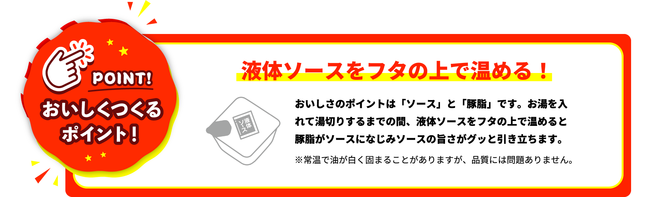 おいしくつくるポイント！ | 液体ソースをフタの上で温める！ | おいしさのポイントは「ソース」と「豚脂」です。お湯を入れて湯切りするまでの間、液体ソースをフタの上で温めると豚脂がソースになじみソースの旨さがグッと引き立ちます。※常温で油が白く固まることがありますが、品質には問題ありません。