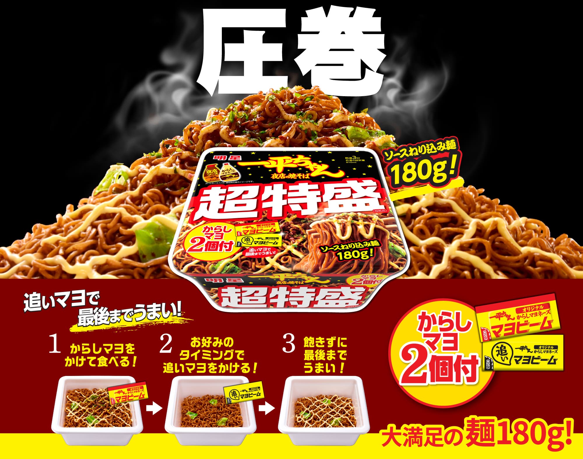 圧巻, 明星一平ちゃん夜店の焼そば 超特盛, ソースねり込み麺180g！, からしマヨ2個付, 追いマヨで最後までうまい！, 1 からしマヨをかけて食べる！, 2 お好みのタイミングで追いマヨをかける！, 3 飽きずに最後までうまい！, 大満足の麺180g！