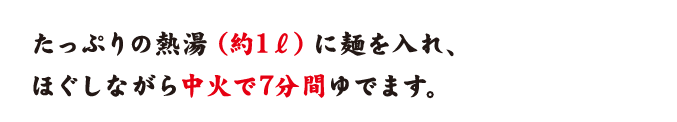 たっぷりの熱湯（約1リットル）に麺を入れ、ほぐしながら中火で7分間ゆでます。