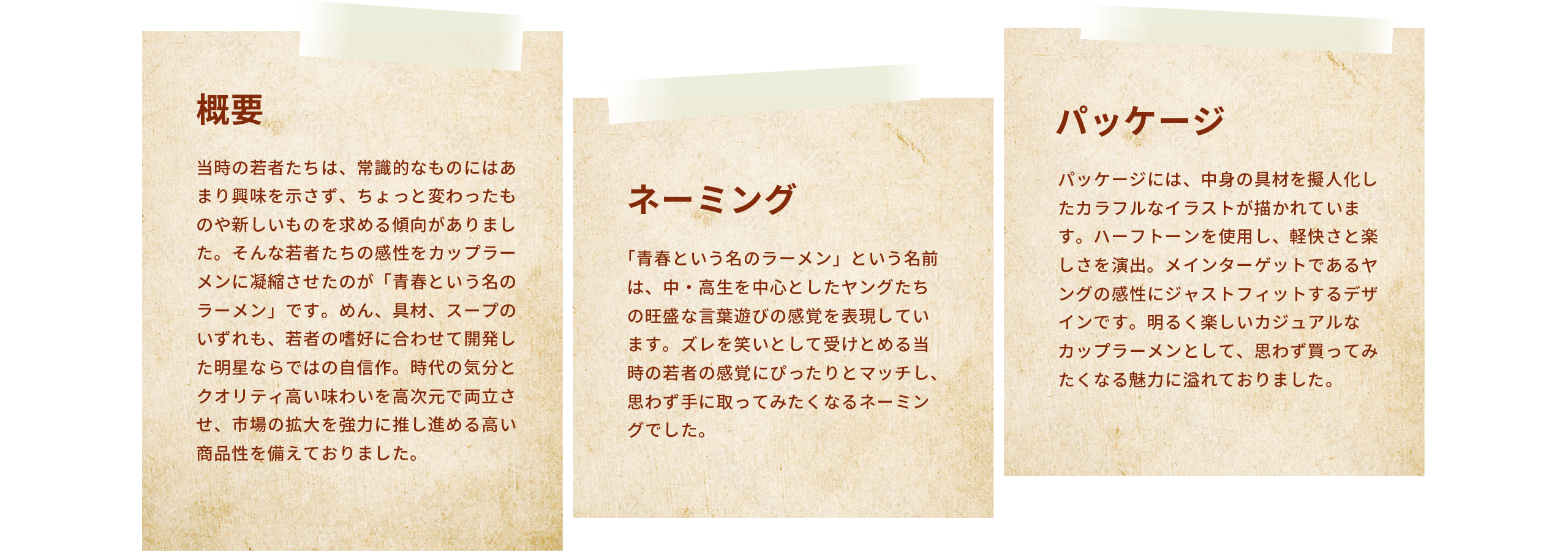 [概要] 当時の若者たちは、常識的なものにはあまり興味を示さず、ちょっと変わったものや新しいものを求める傾向がありました。そんな若者たちの感性をカップラーメンに凝縮させたのが「青春という名のラーメン」です。めん、具材、スープのいずれも、若者の嗜好に合わせて開発した明星ならではの自信作。時代の気分とクオリティ高い味わいを高次元で両立させ、市場の拡大を強力に推し進める高い商品性を備えておりました。 | [ネーミング] 「青春という名のラーメン」という名前は、中・高生を中心としたヤングたちの旺盛な言葉遊びの感覚を表現しています。ズレを笑いとして受けとめる当時の若者の感覚にぴったりとマッチし、思わず手に取ってみたくなるネーミングでした。| [パッケージ] パッケージには、中身の具材を擬人化したカラフルなイラストが描かれています。ハーフトーンを使用し、軽快さと楽しさを演出。メインターゲットであるヤングの感性にジャストフィットするデザインです。明るく楽しいカジュアルなカップラーメンとして、思わず買ってみたくなる魅力に溢れておりました。