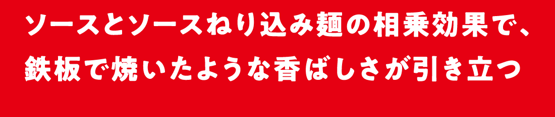 ソースとソースねり込み麺の相乗効果で、鉄板で焼いたような香ばしさが引き立つ