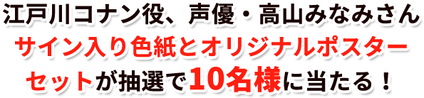 江戸川コナン役、声優・高山みなみさんサイン入り色紙とオリジナルポスターセットが抽選で10名様に当たる!